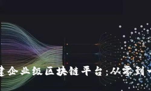 如何搭建企业级区块链平台：从零到一的指南